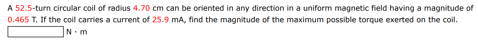 A 52.5-turn circular coil of radius 4.70 cm can be oriented in any direction in a uniform magnetic field having a magnitude of 0.465 T. If the coil carries a current of 25.9 mA, find the magnitude of the maximum possible torque exerted on the coil. N⋅m