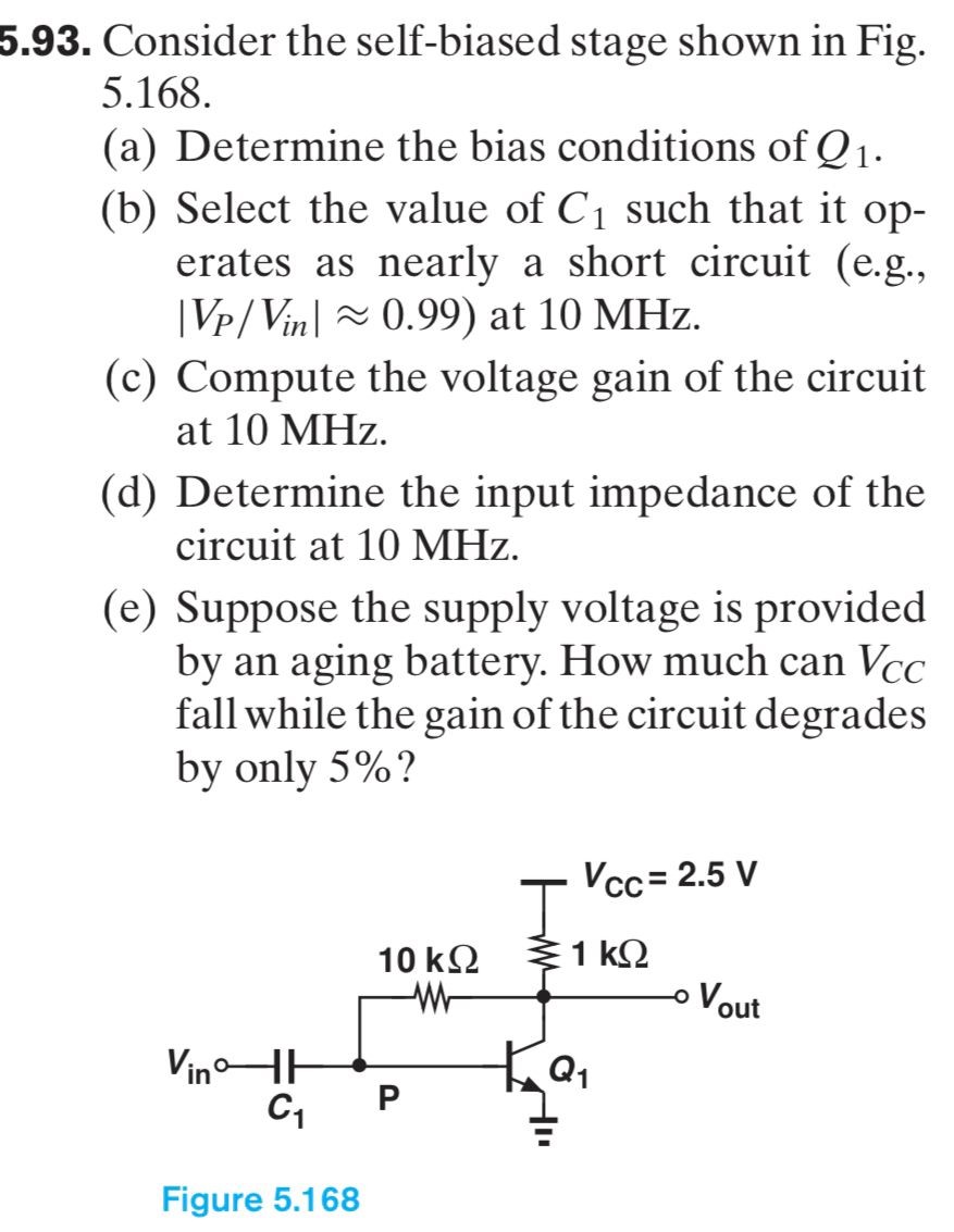 5.93. Consider the self-biased stage shown in Fig. 5.168. (a) Determine the bias conditions of Q1. (b) Select the value of C1 such that it operates as nearly a short circuit (e. g., |VP/Vin| ≈ 0.99) at 10 MHz. (c) Compute the voltage gain of the circuit at 10 MHz. (d) Determine the input impedance of the circuit at 10 MHz. (e) Suppose the supply voltage is provided by an aging battery. How much can VCC fall while the gain of the circuit degrades by only 5%? Figure 5.168