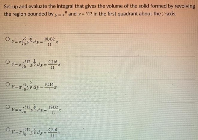 Set up and evaluate the integral that gives the volume of the solid formed by revolving the region bounded by y = x9 and y = 512 in the first quadrant about the y-axis. V = π∫09 y29 dy = 18, 43211π V = π∫0512 y19 dy = 9, 21611π V = π∫09 y29 dy = 9, 21611π V = π∫0512 y29 dy = 1843211π V = π∫0512 y29 dy = 9, 21611π