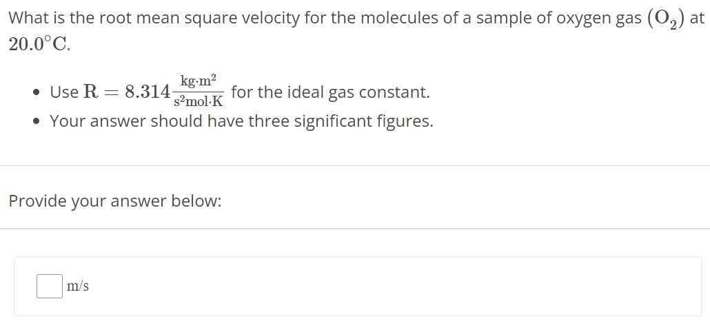 What is the root mean square velocity for the molecules of a sample of oxygen gas (O2) at 20.0∘CUse R = 8.314 kg⋅m2 s2 mol⋅K for the ideal gas constant. Your answer should have three significant figures. Provide your answer below: m/s 