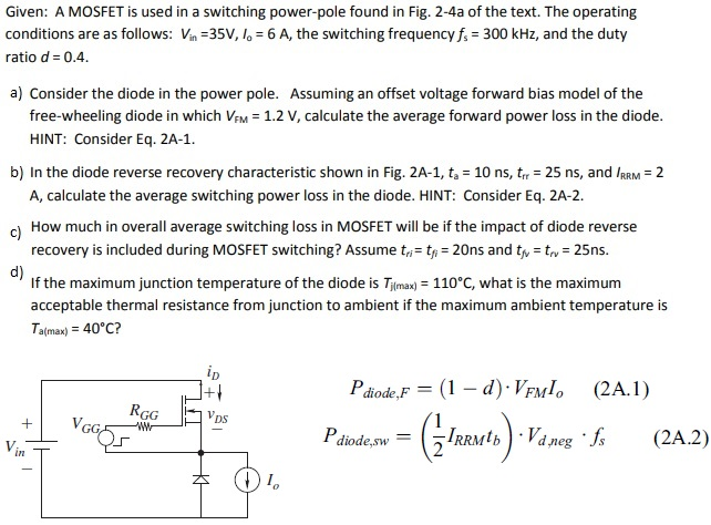 Given: A MOSFET is used in a switching power-pole found in Fig. 2-4 a of the text. The operating conditions are as follows: Vin = 35 V, Io = 6 A, the switching frequency fs = 300 kHz, and the duty ratio d = 0.4. a) Consider the diode in the power pole. Assuming an offset voltage forward bias model of the free-wheeling diode in which VFM = 1.2 V, calculate the average forward power loss in the diode. HINT: Consider Eq. 2 A-1. b) In the diode reverse recovery characteristic shown in Fig. 2A−1, ta = 10 ns, trf = 25 ns, and IRRM = 2 A, calculate the average switching power loss in the diode. HINT: Consider Eq. 2 A-2. c) How much in overall average switching loss in MOSFET will be if the impact of diode reverse recovery is included during MOSFET switching? Assume tri = tfi = 20 ns and tfv = trv = 25 ns. d) If the maximum junction temperature of the diode is Tj(max) = 110∘C, what is the maximum acceptable thermal resistance from junction to ambient if the maximum ambient temperature is Ta(max) = 40∘C? Pdiode,F = (1−d)⋅VFMIo Pdiode,sw = (12 IRRMtb)⋅Vd,neg⋅fs