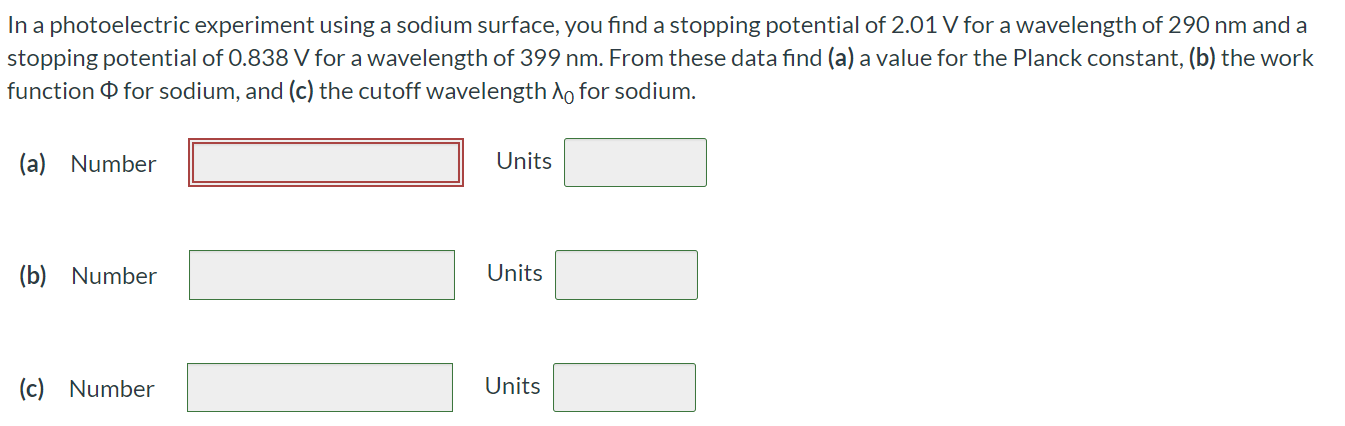 In a photoelectric experiment using a sodium surface, you find a stopping potential of 2.01 V for a wavelength of 290 nm and a stopping potential of 0.838 V for a wavelength of 399 nm. From these data find (a) a value for the Planck constant, (b) the work function Φ for sodium, and (c) the cutoff wavelength λ0 for sodium. (a) Number Units (b) Number Units (c) Number Units