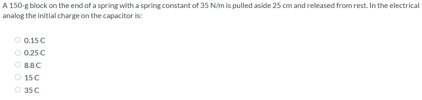 A 150-g block on the end of a spring with a spring constant of 35 N/m is pulled aside 25 cm and released from rest. In the electrical analog the initial charge on the capacitor is: 0.15 C 0.25 C 8.8 C 15 C 35 C