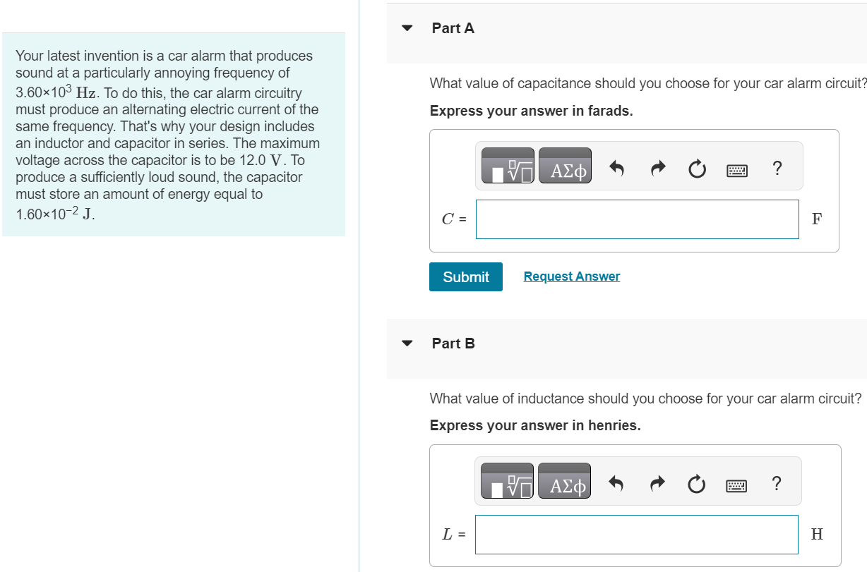 Your latest invention is a car alarm that produces sound at a particularly annoying frequency of 3.60×103 Hz. To do this, the car alarm circuitry must produce an alternating electric current of the same frequency. That's why your design includes an inductor and capacitor in series. The maximum voltage across the capacitor is to be 12.0 V. To produce a sufficiently loud sound, the capacitor must store an amount of energy equal to 1.60×10−2 J Part A What value of capacitance should you choose for your car alarm circuit? Express your answer in farads. C = F Submit Request Answer Part B What value of inductance should you choose for your car alarm circuit? Express your answer in henries. L = H