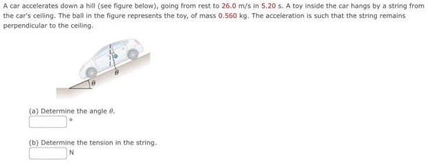 A car accelerates down a hill (see figure below), going from rest to 26.0 m/s in 5.20 s. A toy inside the car hangs by a string from the car's ceiling. The ball in the figure represents the toy, of mass 0.560 kg. The acceleration is such that the string remains perpendicular to the ceiling. (a) Determine the angle θ. (b) Determine the tension in the string. N