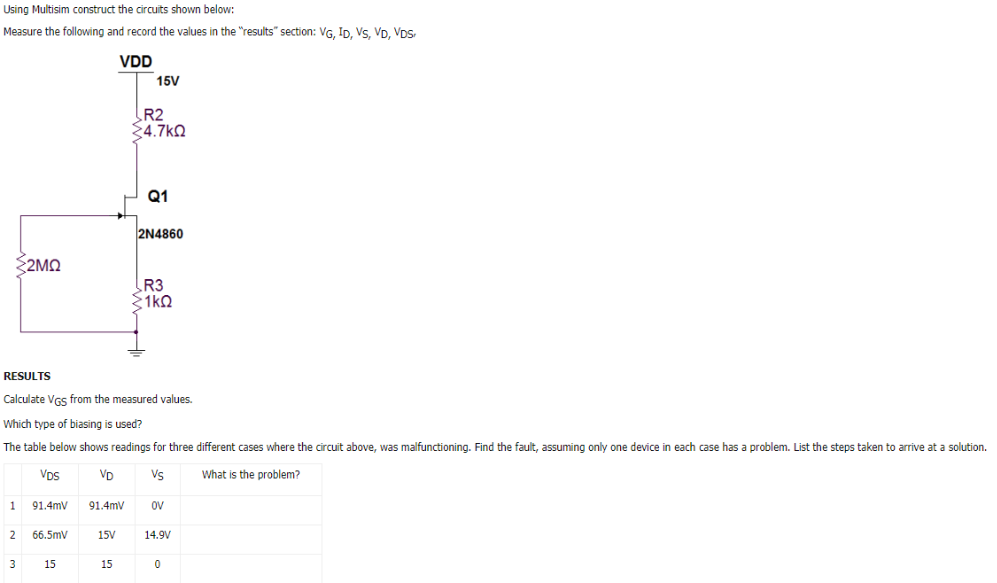 Using Multisim construct the circuits shown below: Measure the following and record the values in the "results" section: VG, ID, VS, VD, VDS, RESULTS Calculate VGS from the measured values. Which type of biasing is used? The table below shows readings for three different cases where the circuit above, was malfunctioning. Find the fault, assuming only one device in each case has a problem. List the steps taken to arrive at a solution.