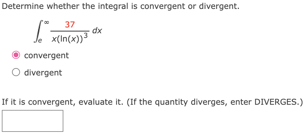 Determine whether the integral is convergent or divergent. ∫e∞ 37 x(ln⁡(x))3 dx convergent divergent If it is convergent, evaluate it. (If the quantity diverges, enter DIVERGES. )