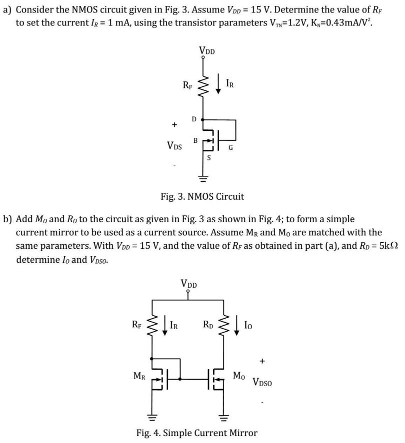 a) Consider the NMOS circuit given in Fig. 3. Assume VDD = 15 V. Determine the value of RF to set the current IR = 1 mA, using the transistor parameters VTN = 1.2 V, KN = 0.43 mA/V2. Fig. 3. NMOS Circuit b) Add MO and RO to the circuit as given in Fig. 3 as shown in Fig. 4; to form a simple current mirror to be used as a current source. Assume MR and M0 are matched with the same parameters. With VDD = 15 V, and the value of RF as obtained in part (a), and RD = 5 kΩ determine Io and VDSO. Fig. 4. Simple Current Mirror