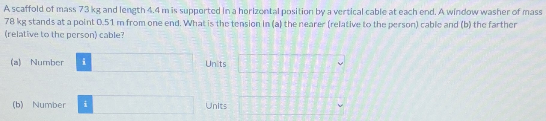 A scaffold of mass 73 kg and length 4.4 m is supported in a horizontal position by a vertical cable at each end. A window washer of mass 78 kg stands at a point 0.51 m from one end. What is the tension in (a) the nearer (relative to the person) cable and (b) the farther (relative to the person) cable? (a) Number Units (b) Number Units