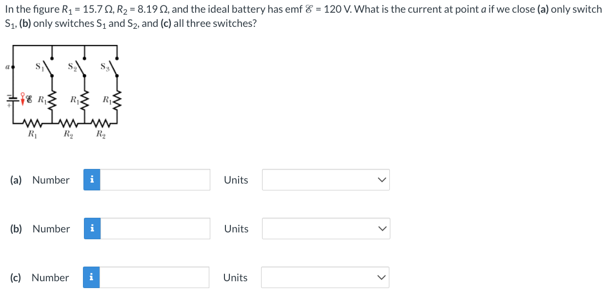 In the figure R1 = 15.7 Ω, R2 = 8.19 Ω, and the ideal battery has emf E = 120 V. What is the current at point a if we close (a) only switch S1, (b) only switches S1 and S2, and (c) all three switches? (a) Number Units (b) Number Units (c) Number Units