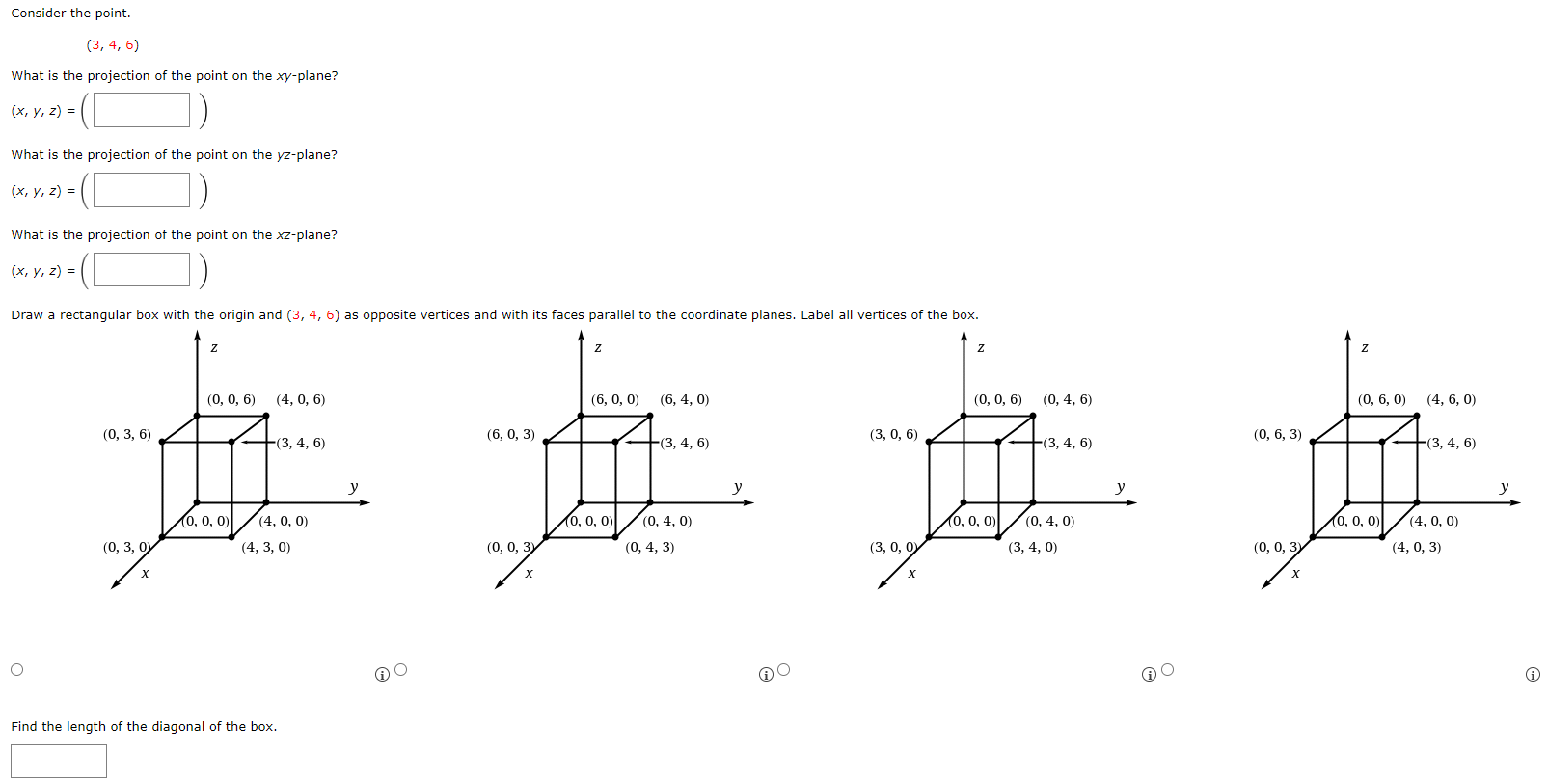 Consider the point. (3, 4, 6) What is the projection of the point on the xy-plane? (x, y, z) = ( ) What is the projection of the point on the yz-plane? (x, y, z) = ( ) What is the projection of the point on the xz-plane? (x, y, z) = ( ) Draw a rectangular box with the origin and (3, 4, 6) as opposite vertices and with its faces parallel to the coordinate planes. Label all vertices of the box. Find the length of the diagonal of the box.