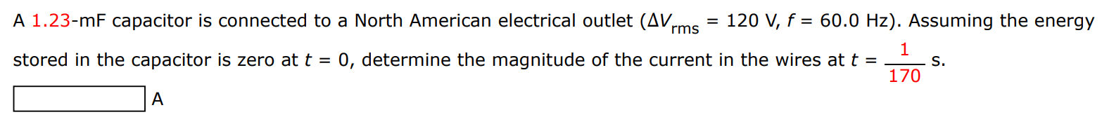 A 1.23−mF capacitor is connected to a North American electrical outlet (ΔVrms = 120 V, f = 60.0 Hz). Assuming the energy stored in the capacitor is zero at t = 0, determine the magnitude of the current in the wires at t = 1 170 s. A 