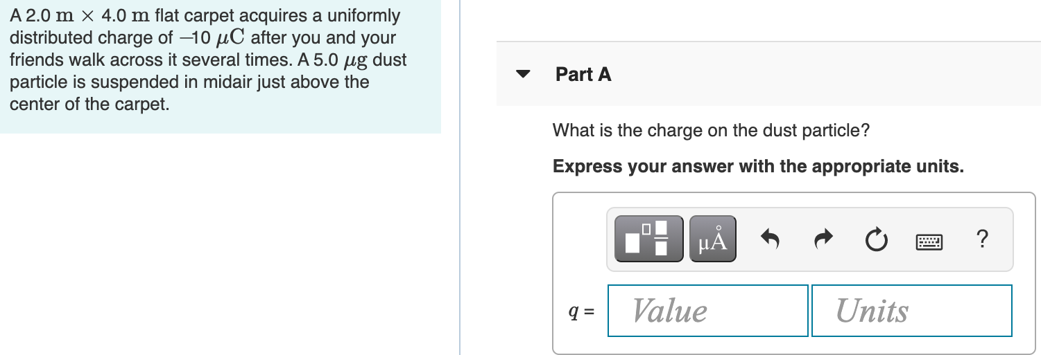 A 2.0 m×4.0 m flat carpet acquires a uniformly distributed charge of −10 μC after you and your friends walk across it several times. A 5.0 μg dust particle is suspended in midair just above the center of the carpet. Part A What is the charge on the dust particle? Express your answer with the appropriate units.