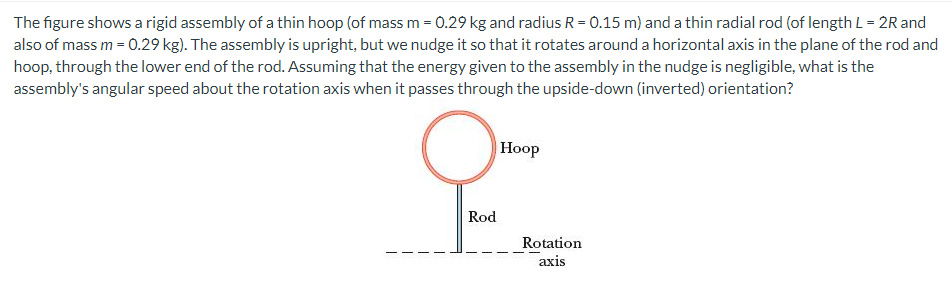 The figure shows a rigid assembly of a thin hoop (of mass m = 0.29 kg and radius R = 0.15 m) and a thin radial rod (of length L = 2R and also of mass m = 0.29 kg). The assembly is upright, but we nudge it so that it rotates around a horizontal axis in the plane of the rod and hoop, through the lower end of the rod. Assuming that the energy given to the assembly in the nudge is negligible, what is the assembly's angular speed about the rotation axis when it passes through the upside-down (inverted) orientation?