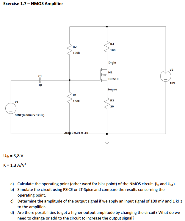 Exercise 1.7 - NMOS Amplifier Uth = 3,8 VK = 1,3 A/V2 a) Calculate the operating point (other word for bias point) of the NMOS circuit. (ID and UDS). b) Simulate the circuit using PSICE or LT-Spice and compare the results concerning the operating point. c) Determine the amplitude of the output signal if we apply an input signal of 100 mV and 1 kHz to the amplifier. d) Are there possibilities to get a higher output amplitude by changing the circuit? What do we need to change or add to the circuit to increase the output signal?