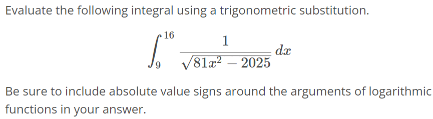 Evaluate the following integral using a trigonometric substitution. ∫ 16 9 1/√81x^2 - 2025 dx Be sure to include absolute value signs around the arguments of logarithmic functions in your answer.