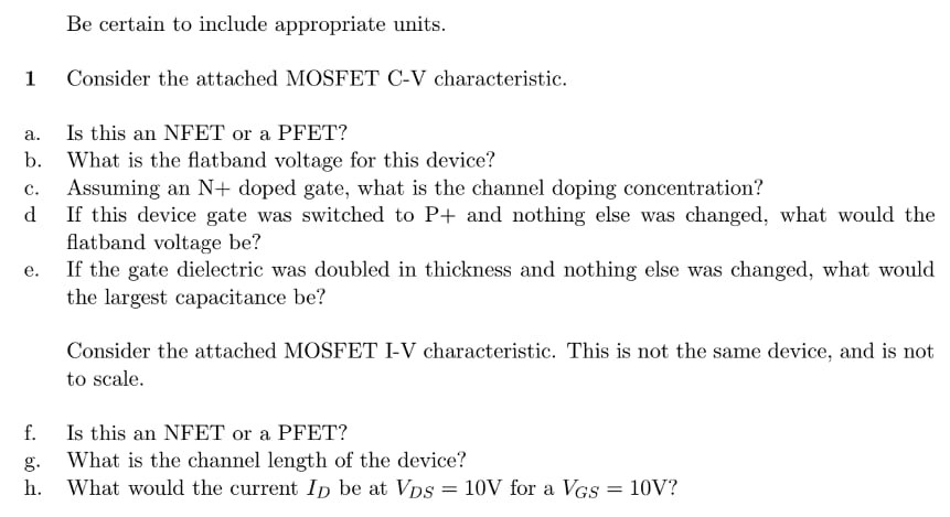 Be certain to include appropriate units. 1 Consider the attached MOSFET C-V characteristic. a. Is this an NFET or a PFET? b. What is the flatband voltage for this device? c. Assuming an N+ doped gate, what is the channel doping concentration? d If this device gate was switched to P+ and nothing else was changed, what would the flatband voltage be? e. If the gate dielectric was doubled in thickness and nothing else was changed, what would the largest capacitance be? Consider the attached MOSFET I-V characteristic. This is not the same device, and is not to scale. f. Is this an NFET or a PFET? g. What is the channel length of the device? h. What would the current ID be at VDS = 10 V for a VGS = 10 V ? NOTE: Graphs are not drawn to scale. 