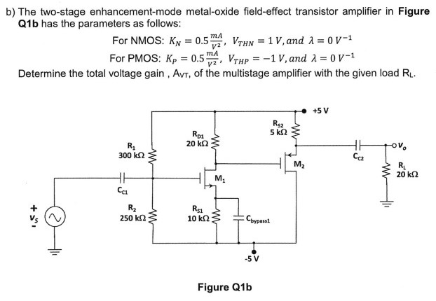 b) The two-stage enhancement-mode metal-oxide field-effect transistor amplifier in Figure Q1 b has the parameters as follows: For NMOS: KN = 0.5 mA/V2, VTHN = 1 V, and λ = 0 V−1 For PMOS: KP = 0.5 mA/V2, VTHP = −1 V, and λ = 0 V−1 Determine the total voltage gain , AvT, of the multistage amplifier with the given load RL. Figure Q1 b 