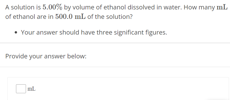 A solution is 5.00% by volume of ethanol dissolved in water. How many mL of ethanol are in 500.0 mL of the solution? Your answer should have three significant figures. Provide your answer below: mL 