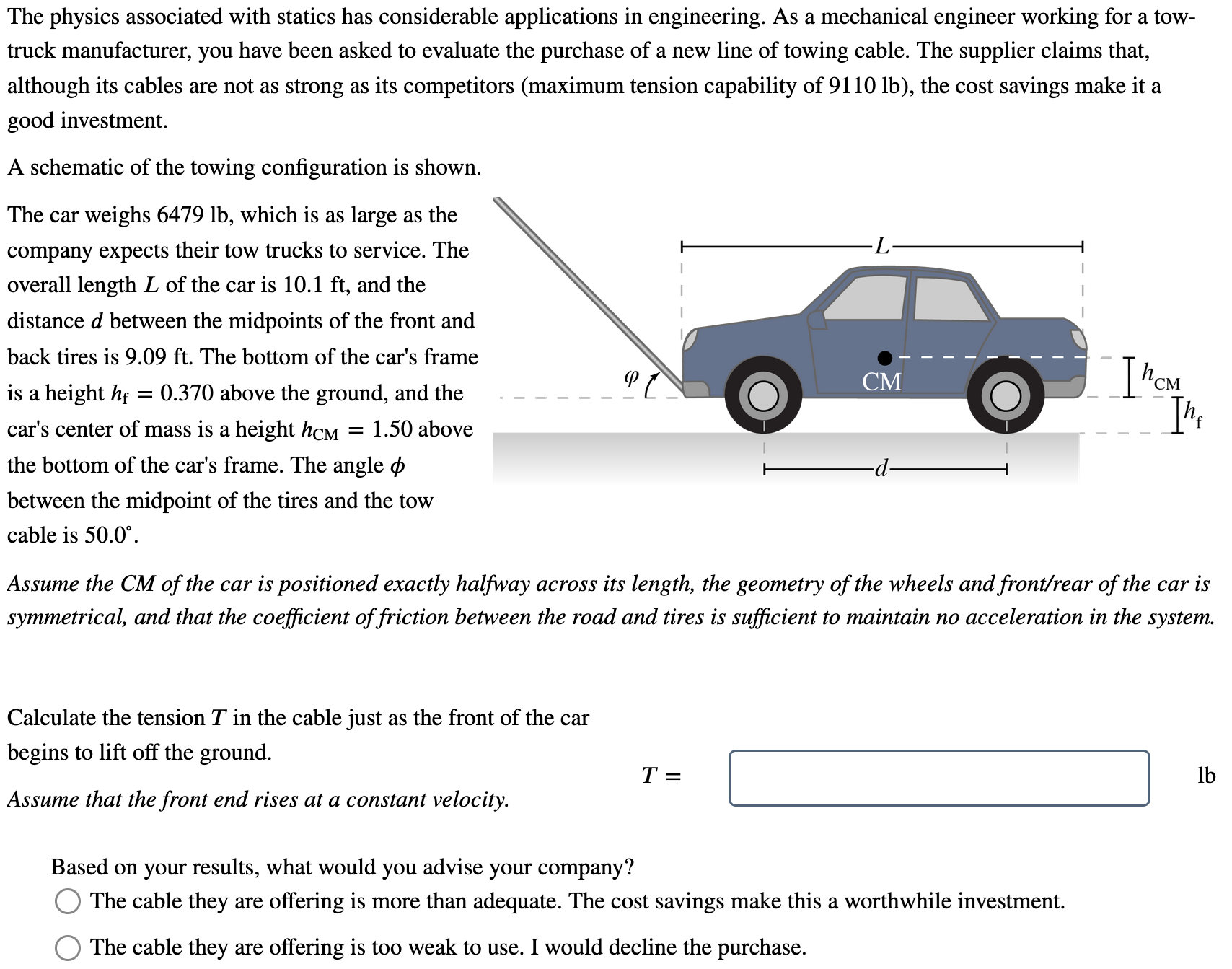 The physics associated with statics has considerable applications in engineering. As a mechanical engineer working for a tow-truck manufacturer, you have been asked to evaluate the purchase of a new line of towing cable. The supplier claims that, although its cables are not as strong as its competitors (maximum tension capability of 9110 lb), the cost savings make it a good investment. A schematic of the towing configuration is shown. The car weighs 6479 lb, which is as large as the company expects their tow trucks to service. The overall length L of the car is 10.1 ft, and the distance d between the midpoints of the front and back tires is 9.09 ft. The bottom of the car's frame is a height hf = 0.370 above the ground, and the car's center of mass is a height hCM = 1.50 above the bottom of the car's frame. The angle ϕ between the midpoint of the tires and the tow cable is 50.0∘. Assume the CM of the car is positioned exactly halfway across its length, the geometry of the wheels and front/rear of the car is symmetrical, and that the coefficient of friction between the road and tires is sufficient to maintain no acceleration in the system. Calculate the tension T in the cable just as the front of the car begins to lift off the ground. Assume that the front end rises at a constant velocity. T = lb Based on your results, what would you advise your company? The cable they are offering is more than adequate. The cost savings make this a worthwhile investment. The cable they are offering is too weak to use. I would decline the purchase.