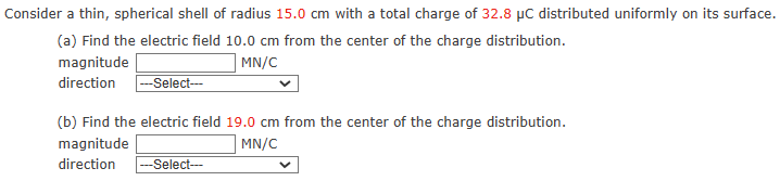 Consider a thin, spherical shell of radius 15.0 cm with a total charge of 32.8 μC distributed uniformly on its surface. (a) Find the electric field 10.0 cm from the center of the charge distribution. magnitude MN/C direction (b) Find the electric field 19.0 cm from the center of the charge distribution. magnitude MN/C direction