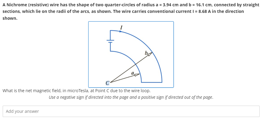 A Nichrome (resistive) wire has the shape of two quarter-circles of radius a = 3.94 cm and b = 16.1 cm, connected by straight sections, which lie on the radii of the arcs, as shown. The wire carries conventional current I = 8.68 A in the direction shown. What is the net magnetic field, in microTesla, at Point C due to the wire loop. Use a negative sign if directed into the page and a positive sign if directed out of the page. Add your answer