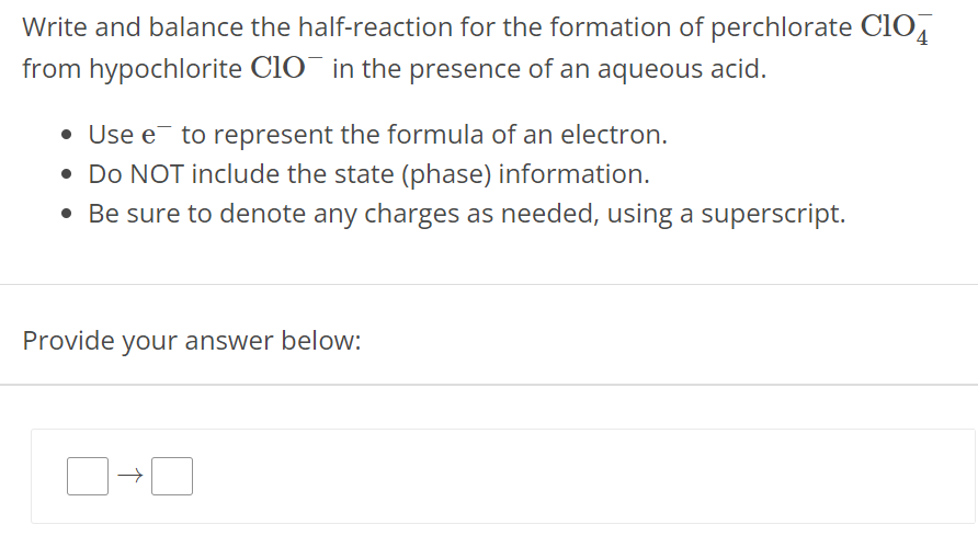 Write and balance the half-reaction for the formation of perchlorate ClO4− from hypochlorite ClO− in the presence of an aqueous acid. Use e− to represent the formula of an electron. Do NOT include the state (phase) information. Be sure to denote any charges as needed, using a superscript. Provide your answer below: