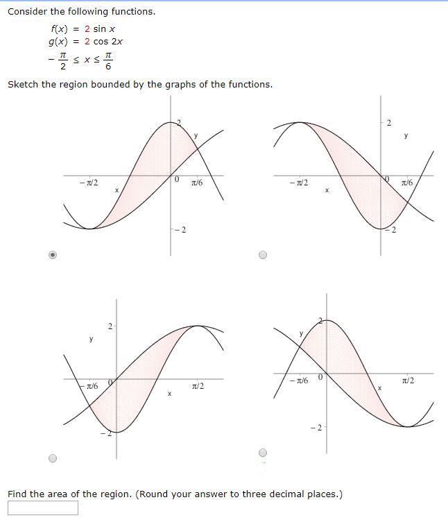 Consider the following functions. f(x) = 2 sin⁡x g(x) = 2 cos⁡2x −π2 ≤ x ≤ π6 Sketch the region bounded by the graphs of the functions. Find the area of the region. (Round your answer to three decimal places.)