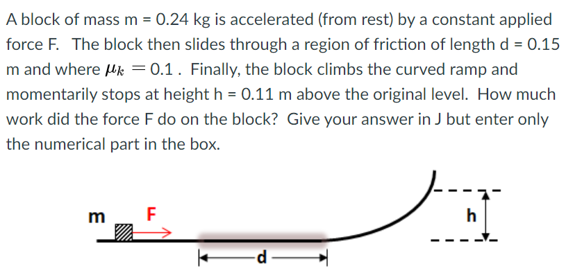 A block of mass m = 0.24 kg is accelerated (from rest) by a constant applied force F. The block then slides through a region of friction of length d = 0.15 m and where μk = 0.1. Finally, the block climbs the curved ramp and momentarily stops at height h = 0.11 m above the original level. How much work did the force F do on the block? Give your answer in J but enter only the numerical part in the box.