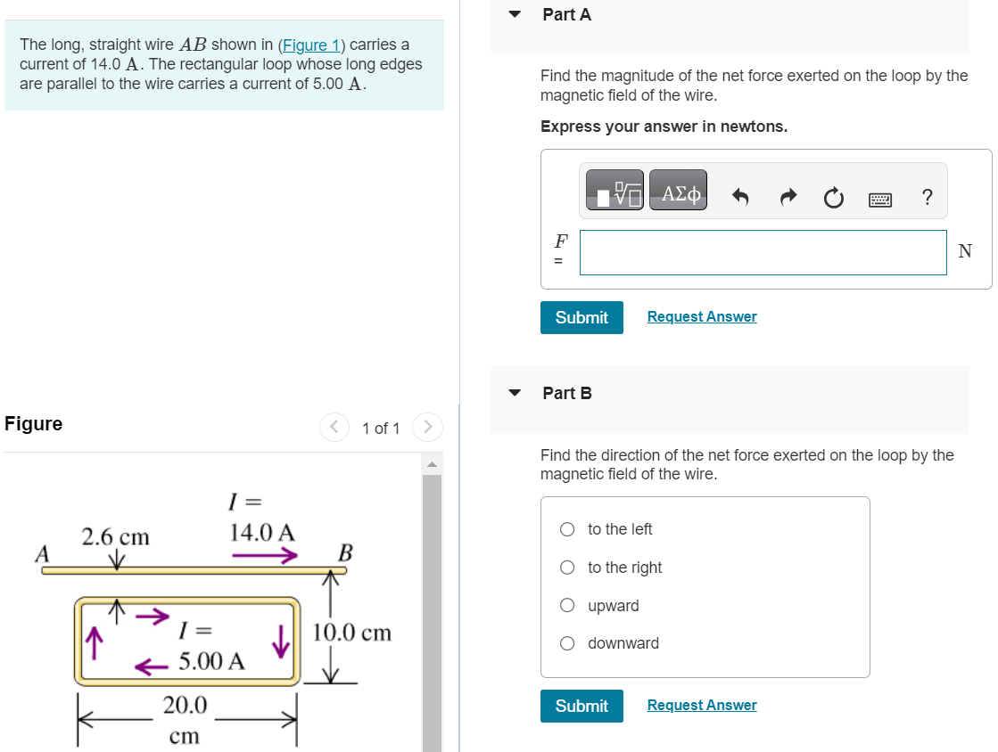 The long, straight wire AB shown in (Figure 1) carries a current of 14.0 A. The rectangular loop whose long edges are parallel to the wire carries a current of 5.00 A. Part A Find the magnitude of the net force exerted on the loop by the magnetic field of the wire. Express your answer in newtons. Submit Request Answer Part B Find the direction of the net force exerted on the loop by the magnetic field of the wire. to the left to the right upward downward Submit Request Answer 
