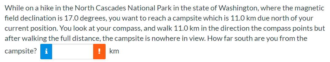 While on a hike in the North Cascades National Park in the state of Washington, where the magnetic field declination is 17.0 degrees, you want to reach a campsite which is 11.0 km due north of your current position. You look at your compass, and walk 11.0 km in the direction the compass points but after walking the full distance, the campsite is nowhere in view. How far south are you from the campsite? km