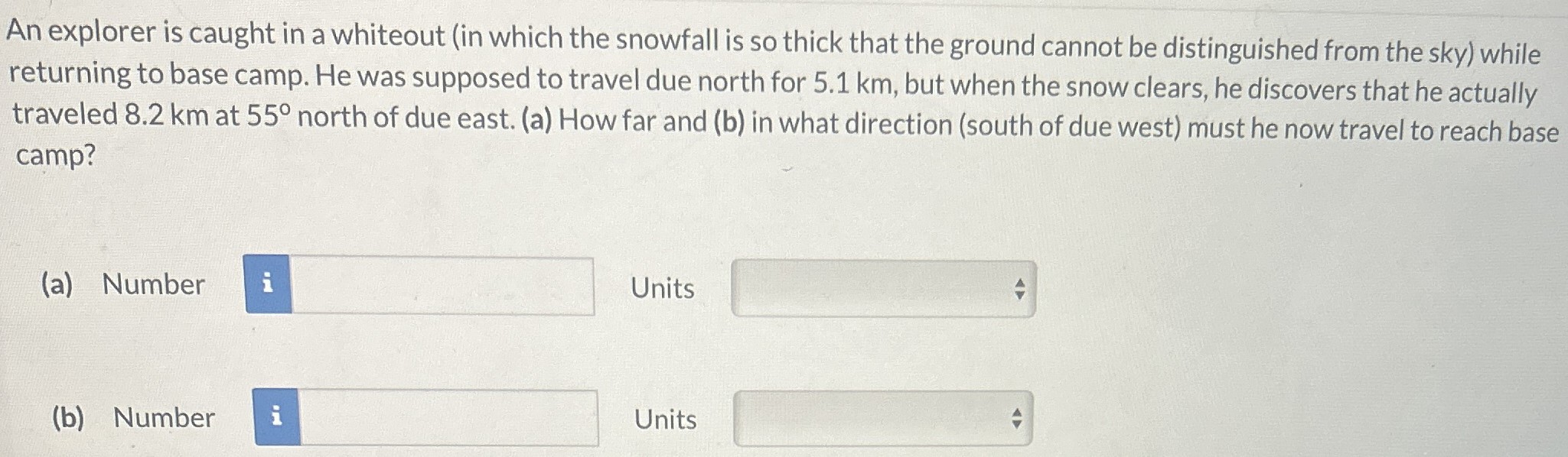 An explorer is caught in a whiteout (in which the snowfall is so thick that the ground cannot be distinguished from the sky) while returning to base camp. He was supposed to travel due north for 5.1 km, but when the snow clears, he discovers that he actually traveled 8.2 km at 55∘ north of due east. (a) How far and (b) in what direction (south of due west) must he now travel to reach base camp? (a) Number Units (b) Number Units