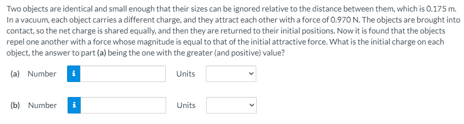 Two objects are identical and small enough that their sizes can be ignored relative to the distance between them, which is 0.175 m. In a vacuum, each object carries a different charge, and they attract each other with a force of 0.970 N. The objects are brought into contact, so the net charge is shared equally, and then they are returned to their initial positions. Now it is found that the objects repel one another with a force whose magnitude is equal to that of the initial attractive force. What is the initial charge on each object, the answer to part (a) being the one with the greater (and positive) value? (a) Number Units (b) Number Units