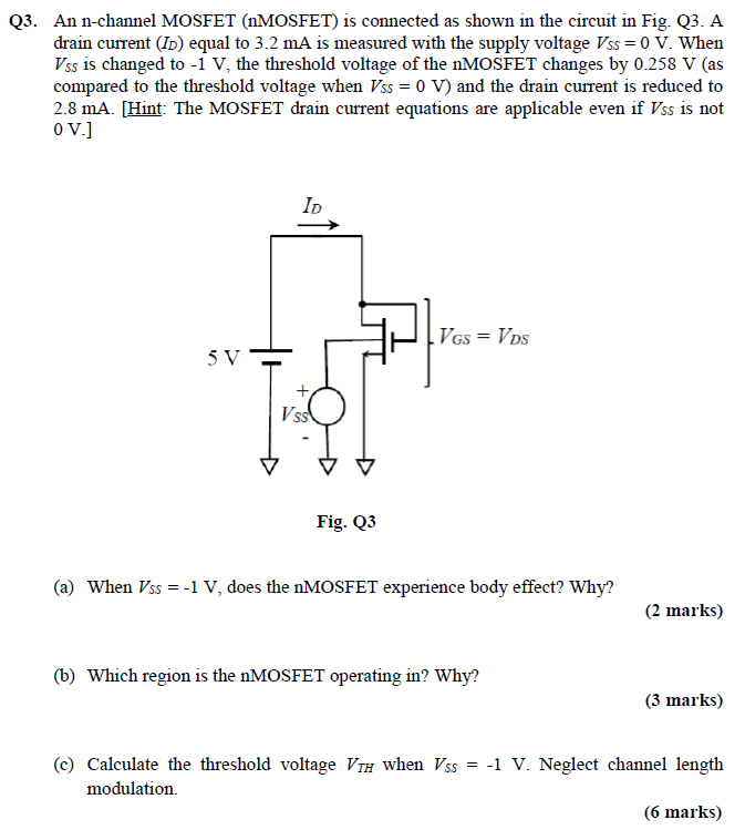 Q3. An n-channel MOSFET (nMOSFET) is connected as shown in the circuit in Fig. Q3. A drain current (ID) equal to 3.2 mA is measured with the supply voltage VSS = 0 V. When VSS is changed to −1 V, the threshold voltage of the nMOSFET changes by 0.258 V (as compared to the threshold voltage when VSS = 0 V ) and the drain current is reduced to 2.8 mA. [Hint: The MOSFET drain current equations are applicable even if V/ ss is not 0 V. Fig. Q3 (a) When VSS = −1 V, does the nMOSFET experience body effect? Why? (2 marks) (b) Which region is the nMOSFET operating in? Why? (3 marks) (c) Calculate the threshold voltage VTH when VSS = −1 V. Neglect channel length modulation. (6 marks) 