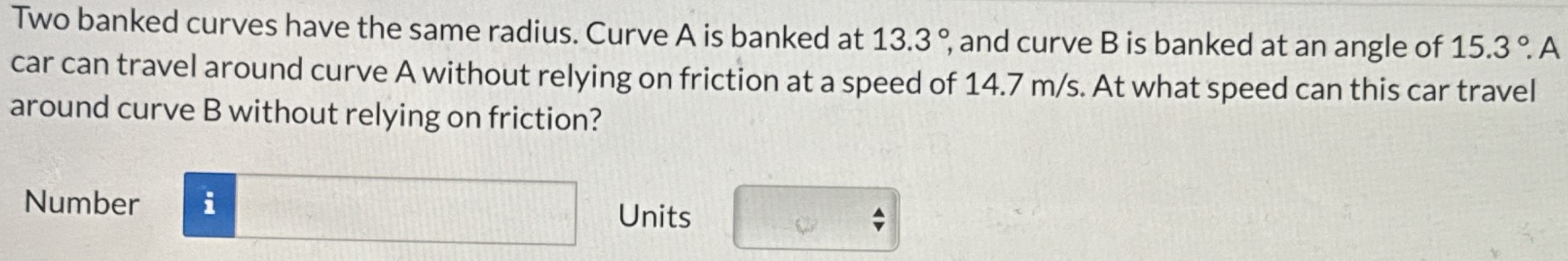 Two banked curves have the same radius. Curve A is banked at 13.3∘, and curve B is banked at an angle of 15.3∘. A car can travel around curve A without relying on friction at a speed of 14.7 m/s. At what speed can this car travel around curve B without relying on friction? Number Units