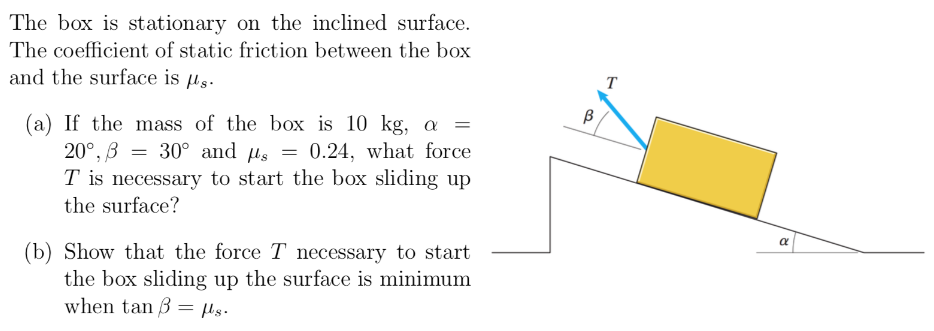 The box is stationary on the inclined surface. The coefficient of static friction between the box and the surface is μs. (a) If the mass of the box is 10 kg, α = 20∘, β = 30∘ and μs = 0.24, what force T is necessary to start the box sliding up the surface? (b) Show that the force T necessary to start the box sliding up the surface is minimum when tan⁡β = μs.