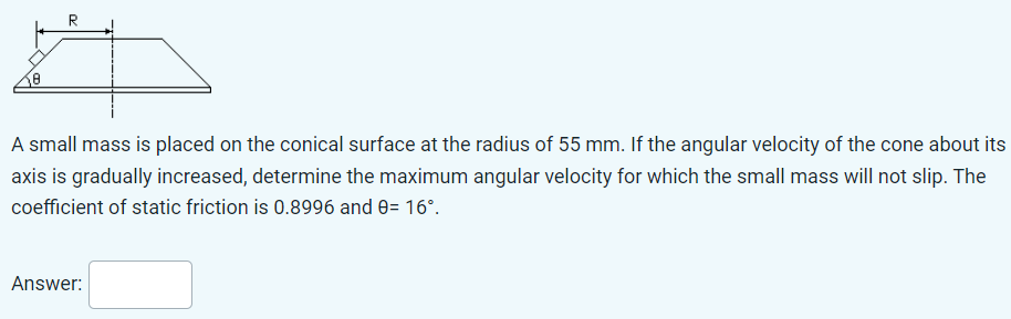 A small mass is placed on the conical surface at the radius of 55 mm. If the angular velocity of the cone about its axis is gradually increased, determine the maximum angular velocity for which the small mass will not slip. The coefficient of static friction is 0.8996 and θ = 16∘. Answer: