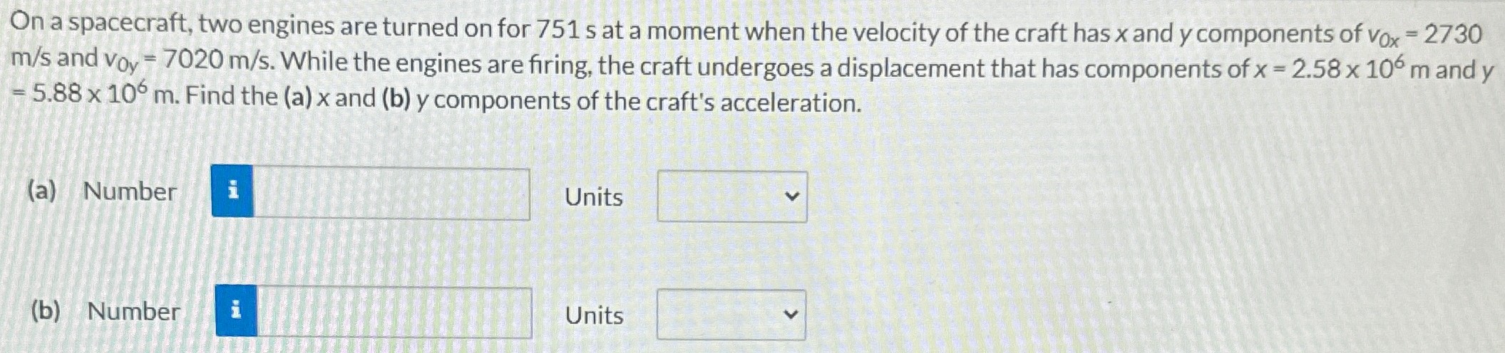 On a spacecraft, two engines are turned on for 751 s at a moment when the velocity of the craft has x and y components of v0x = 2730 m/s and v0y = 7020 m/s. While the engines are firing, the craft undergoes a displacement that has components of x = 2.58×106 m and y = 5.88×106 m. Find the (a) x and (b) y components of the craft's acceleration. (a) Number Units (b) Number Units