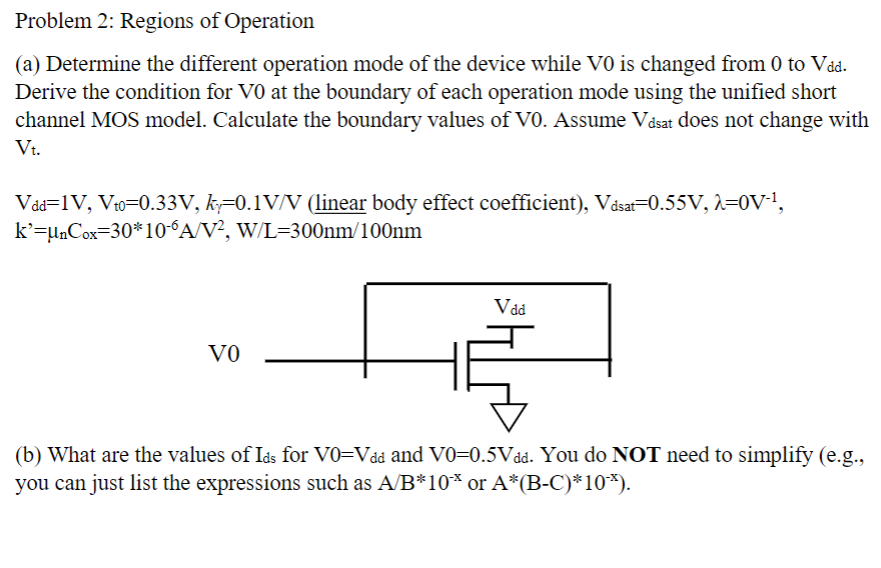 Problem 2: Regions of Operation (a) Determine the different operation mode of the device while V0 is changed from 0 to Vdd. Derive the condition for V0 at the boundary of each operation mode using the unified short channel MOS model. Calculate the boundary values of V0. Assume Vdsat does not change with Vt. Vdd = 1 V, Vt0 = 0.33 V, kγ = 0.1 V/V ( linear body effect coefficient), Vdsat = 0.55 V, λ = 0 V−1, k′ = μnCox = 30∗10−6 A/V2, W/L = 300 nm/100 nm (b) What are the values of Ids for V0 = Vdd and V0 = 0.5 V dd. You do NOT need to simplify (e. g. , you can just list the expressions such as A/B∗10−x or A∗(B−C)∗10−x). 