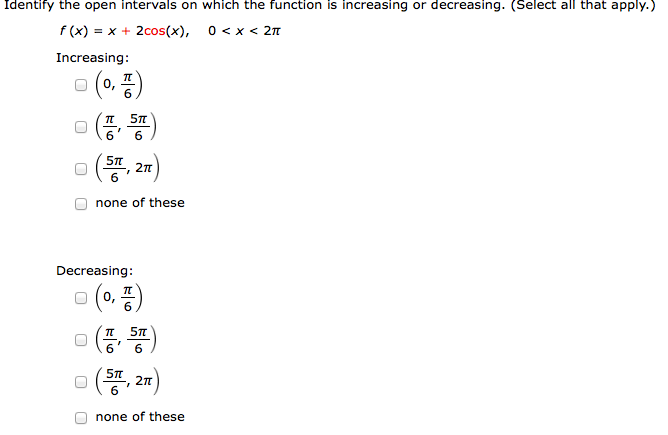 Identify the open intervals on which the function is increasing or decreasing. (Select all that apply. ) f(x) = x + 2cos⁡(x), 0 < x < 2π Increasing: (0, π6) (π6, 5π6) (5π6, 2π) none of these Decreasing: (0, π6) (π6, 5π6) (5π6, 2π) none of these