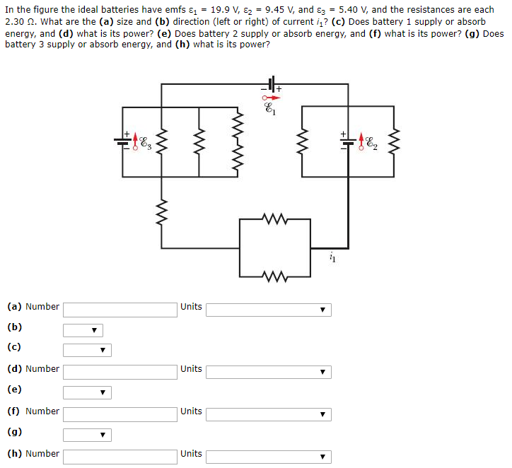 In the figure the ideal batteries have emfs ε1 = 19.9 V, ε2 = 9.45 V, and ε3 = 5.40 V, and the resistances are each 2.30 Ω. What are the (a) size and (b) direction (left or right) of current i1? (c) Does battery 1 supply or absorb energy, and (d) what is its power? (e) Does battery 2 supply or absorb energy, and (f) what is its power? (g) Does battery 3 supply or absorb energy, and (h) what is its power? (a) Number Units (b) (c) (d) Number Units (e) (f) Number Units (g) (h) Number Units