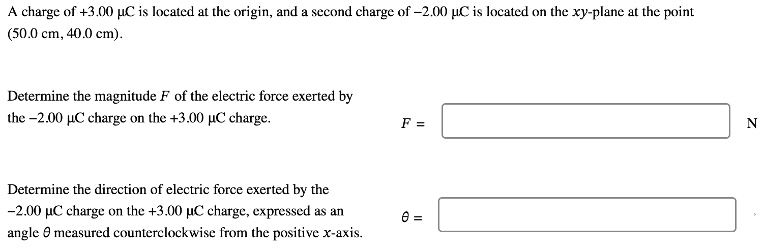 A charge of +3.00 μC is located at the origin, and a second charge of −2.00 μC is located on the xy-plane at the point (50.0 cm, 40.0 cm). Determine the magnitude F of the electric force exerted by the −2.00 μC charge on the +3.00 μC charge. F = N Determine the direction of electric force exerted by the −2.00 μC charge on the +3.00 μC charge, expressed as an θ = angle θ measured counterclockwise from the positive x-axis.