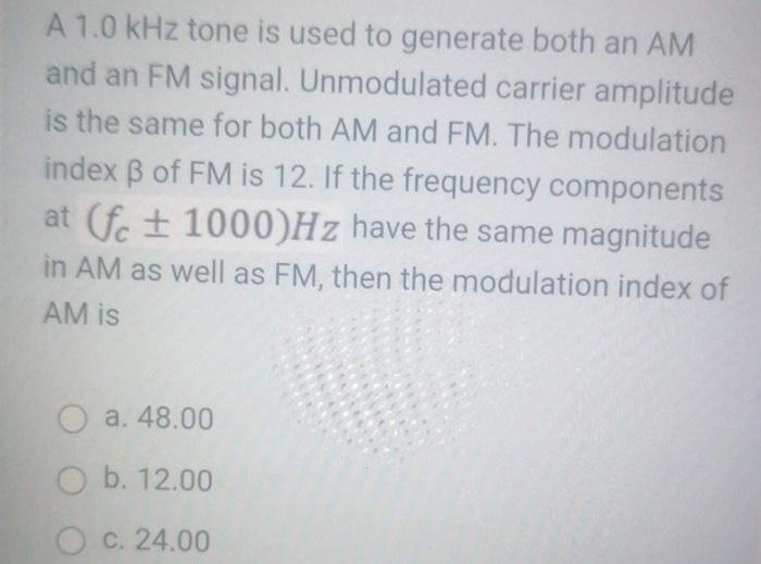 A 1.0 kHz tone is used to generate both an AM and an FM signal. Unmodulated carrier amplitude is the same for both AM and FM. The modulation index β of FM is 12 . If the frequency components at (fc ± 1000)Hz have the same magnitude in AM as well as FM, then the modulation index of AM is a. 48.00 b. 12.00 c. 24.00