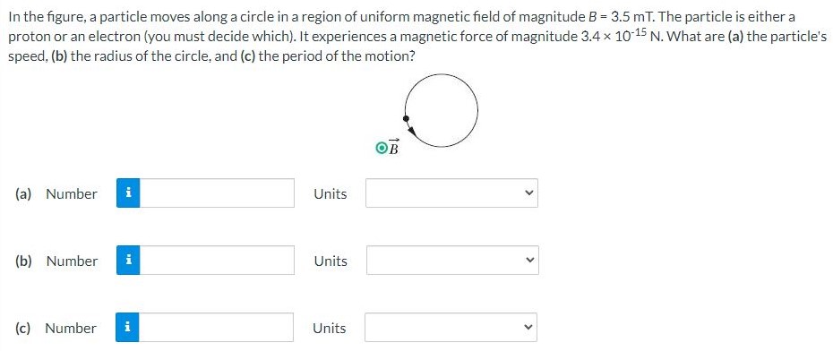 In the figure, a particle moves along a circle in a region of uniform magnetic field of magnitude B = 3.5 mT. The particle is either a proton or an electron (you must decide which). It experiences a magnetic force of magnitude 3.4×10−15 N. What are (a) the particle's speed, (b) the radius of the circle, and (c) the period of the motion?