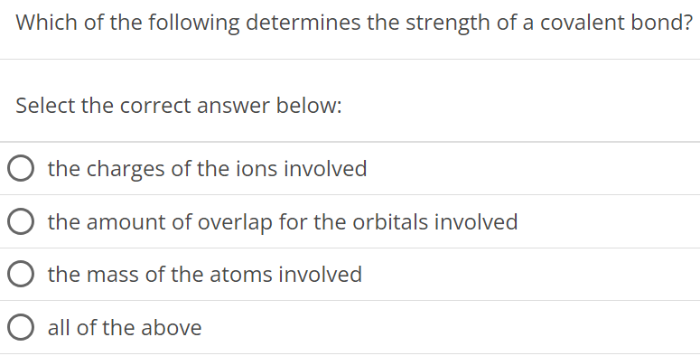 Which of the following determines the strength of a covalent bond? Select the correct answer below: the charges of the ions involved the amount of overlap for the orbitals involved the mass of the atoms involved all of the above 