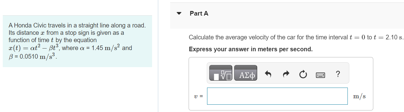 A Honda Civic travels in a straight line along a road. Its distance x from a stop sign is given as a function of time t by the equation x(t) = αt2 − βt3, where α = 1.45 m/s2 and β = 0.0510 m/s3. Part A Calculate the average velocity of the car for the time interval t = 0 to t = 2.10 s. Express your answer in meters per second. m/s Part B Calculate the average velocity of the car for the time interval t = 0 to t = 3.90 s. Express your answer in meters per second. Submit Request Answer Part C Calculate the average velocity of the car for the time interval t = 2.10 s to t = 3.90 s. Express your answer in meters per second.