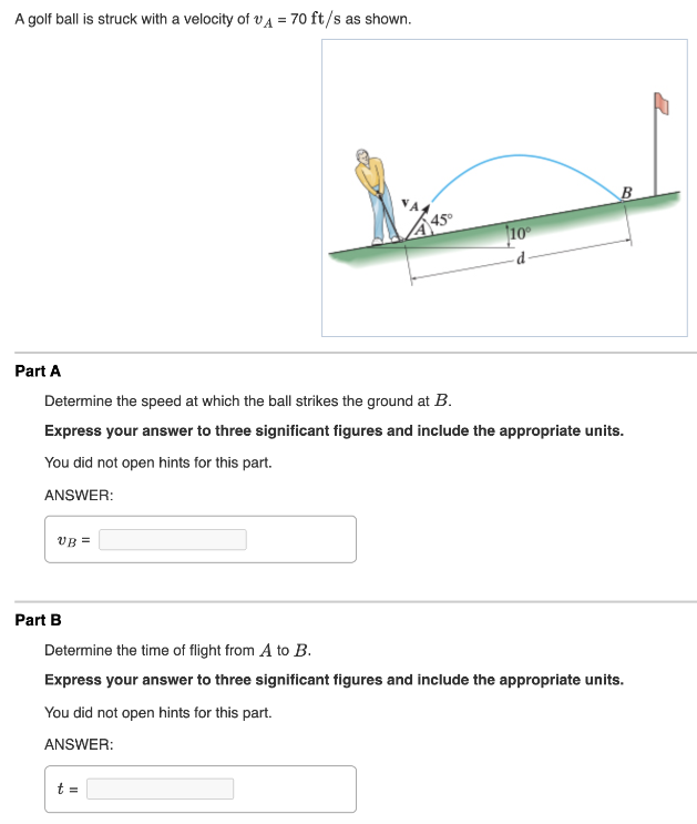 A golf ball is struck with a velocity of vA = 70 ft/s as shown. Part A Determine the speed at which the ball strikes the ground at B. Express your answer to three significant figures and include the appropriate units. You did not open hints for this part. ANSWER: vB = Part B Determine the time of flight from A to B. Express your answer to three significant figures and include the appropriate units. You did not open hints for this part. ANSWER: t =