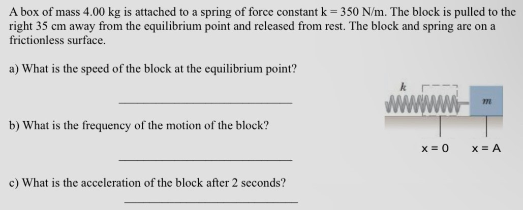 A box of mass 4.00 kg is attached to a spring of force constant k = 350 N/m. The block is pulled to the right 35 cm away from the equilibrium point and released from rest. The block and spring are on a frictionless surface. a) What is the speed of the block at the equilibrium point? b) What is the frequency of the motion of the block? c) What is the acceleration of the block after 2 seconds?