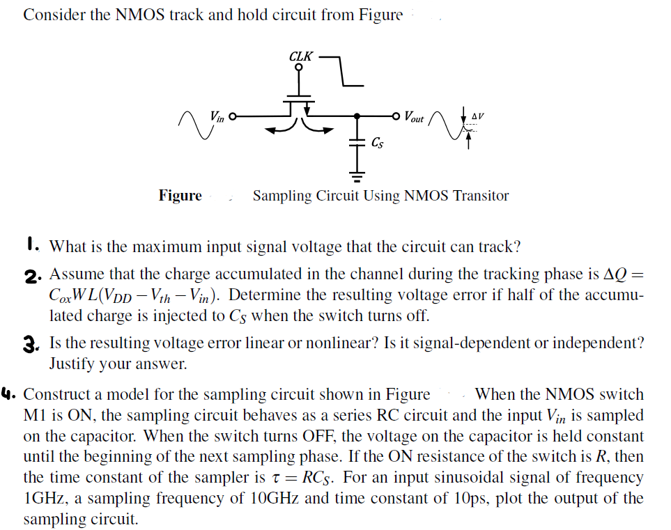 Consider the NMOS track and hold circuit from Figure I. What is the maximum input signal voltage that the circuit can track? 2. Assume that the charge accumulated in the channel during the tracking phase is ΔQ = CoxWL(VDD − Vth − Vin). Determine the resulting voltage error if half of the accumulated charge is injected to CS when the switch turns off. 3. Is the resulting voltage error linear or nonlinear? Is it signal-dependent or independent? Justify your answer. 4. Construct a model for the sampling circuit shown in Figure When the NMOS switch M1 is ON, the sampling circuit behaves as a series RC circuit and the input Vin is sampled on the capacitor. When the switch turns OFF, the voltage on the capacitor is held constant until the beginning of the next sampling phase. If the ON resistance of the switch is R, then the time constant of the sampler is τ = RCS. For an input sinusoidal signal of frequency 1 GHz, a sampling frequency of 10 GHz and time constant of 10 ps, plot the output of the sampling circuit. 