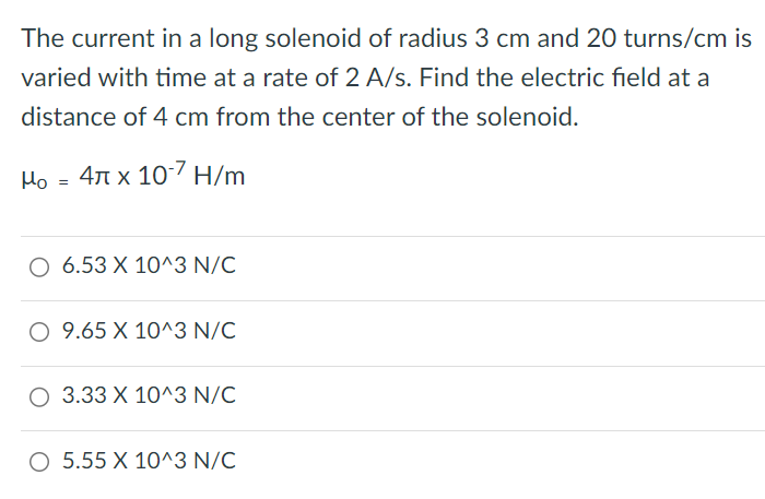 The current in a long solenoid of radius 3 cm and 20 turns/cm is varied with time at a rate of 2 A/s. Find the electric field at a distance of 4 cm from the center of the solenoid. μ0 = 4 π×10−7 H/m 6.53×10^3 N/C 9.65×10^3 N/C 3.33×10^3 N/C 5.55×10^3 N/C